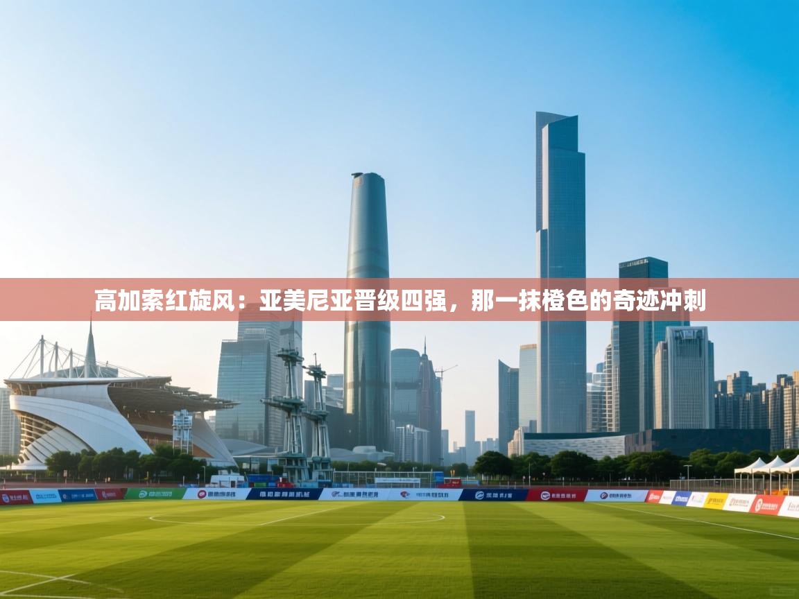 高加索红旋风：亚美尼亚晋级四强，那一抹橙色的奇迹冲刺