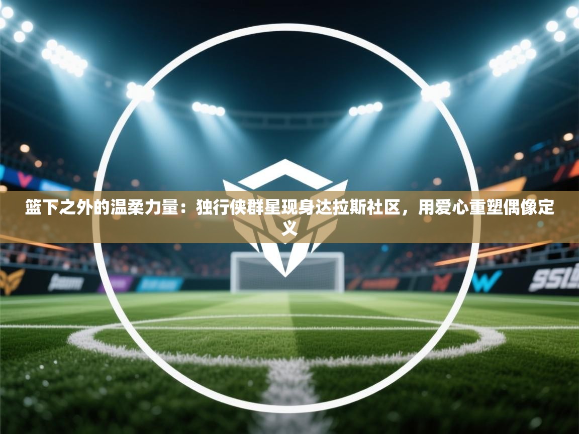 篮下之外的温柔力量：独行侠群星现身达拉斯社区，用爱心重塑偶像定义  第1张