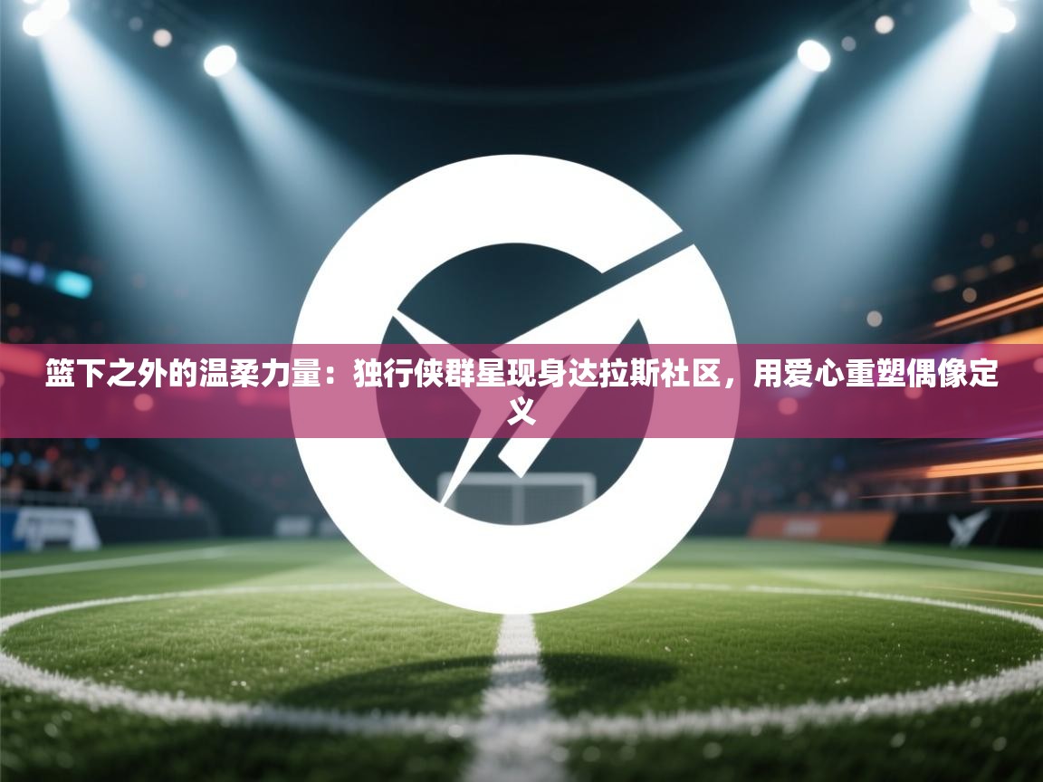 篮下之外的温柔力量：独行侠群星现身达拉斯社区，用爱心重塑偶像定义  第2张