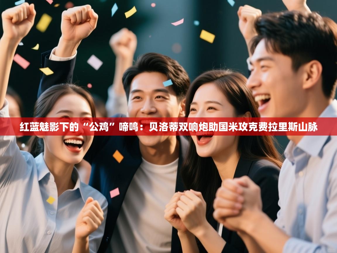 红蓝魅影下的“公鸡”啼鸣:贝洛蒂双响炮助国米攻克费拉里斯山脉 第2张